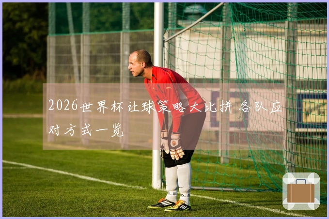 2026世界杯让球策略大比拼 各队应对方式一览